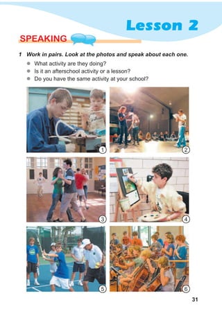 31
Lesson 2
SPEAKING
1 Work in pairs. Look at the photos and speak about each one.
1
3
5
2
4
6
zz What activity are they doing?
zz Is it an afterschool activity or a lesson?
zz Do you have the same activity at your school?
 