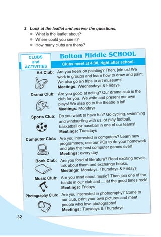 2 Look at the leaﬂet and answer the questions.
zz What is the leaflet about?
zz Where could you see it?
zz How many clubs are there?
Are you keen on painting? Then, join us! We
work in groups and learn how to draw and paint.
We also go on trips to art museums!
Meetings: Wednesdays & Fridays
Are you good at acting? Our drama club is the
club for you. We write and present our own
plays! We also go to the theatre a lot!
Meetings: Mondays
Do you want to have fun? Go cycling, swimming
and windsurfing with us, or play football,
basketball or baseball in one of our teams!
Meetings: Tuesdays
Are you interested in computers? Learn new
programmes, use our PCs to do your homework
and play the best computer games ever!
Meetings: every day
Are you fond of literature? Read exciting novels,
talk about them and exchange books.
Meetings: Mondays, Thursdays & Fridays
Are you mad about music? Then join one of the
bands in our club and ... let the good times rock!
Meetings: Fridays
Are you interested in photography? Come to
our club, print your own pictures and meet
people who love photography!
Meetings: Tuesdays & Thursdays
Bolton Middle SCHOOL
Clubs meet at 4:30, right after school.
Art Club:
Computer Club:
drama Club:
Book Club:
sports Club:
Music Club:
Photography Club:
CluBs
and
ACTIvITIes
32
 