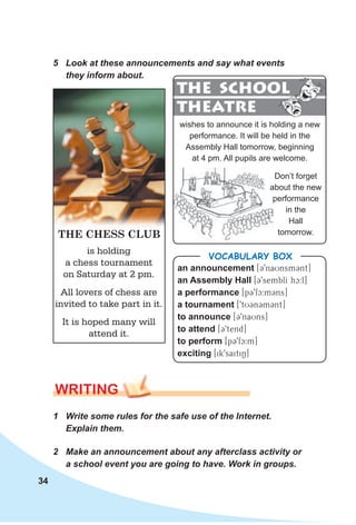34
WRITING
1 Write some rules for the safe use of the Internet.
Explain them.
2 Make an announcement about any afterclass activity or
a school event you are going to have. Work in groups.
5 Look at these announcements and say what events
they inform about.
an announcement [C9naUnsmCnt]
an Assembly Hall [C9semblI hc^:l]
a performance [pC9fc:mCns]
a tournament [9tUCnCmCnt]
to announce [C9naUns]
to attend [C9tend]
to perform [pC9fc:m]
exciting [ik9saitiN]
VocabuLaRy box
is holding
a chess tournament
on Saturday at 2 pm.
All lovers of chess are
invited to take part in it.
It is hoped many will
attend it.
THE CHESS CLUB
wishes to announce it is holding a new
performance. It will be held in the
Assembly Hall tomorrow, beginning
at 4 pm. All pupils are welcome.
THE SCHOOL
THEATRE
THE SCHOOL
Don’t forget
about the new
performance
in the
Hall
tomorrow.
 
