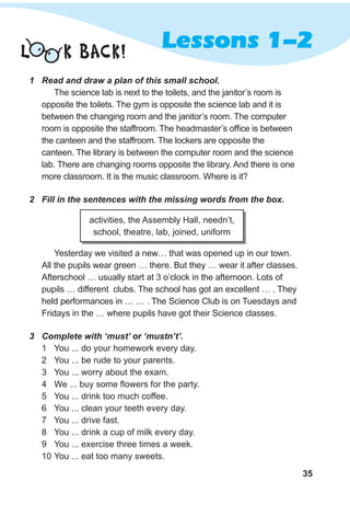 35
Lessons 1-2
1 Read and draw a plan of this small school.
The science lab is next to the toilets, and the janitor’s room is
opposite the toilets. The gym is opposite the science lab and it is
between the changing room and the janitor’s room. The computer
room is opposite the staffroom. The headmaster’s office is between
the canteen and the staffroom. The lockers are opposite the
canteen. The library is between the computer room and the science
lab. There are changing rooms opposite the library. And there is one
more classroom. It is the music classroom. Where is it?
2 Fill in the sentences with the missing words from the box.
Yesterday we visited a new… that was opened up in our town.
All the pupils wear green … there. But they … wear it after classes.
Afterschool … usually start at 3 o’clock in the afternoon. Lots of
pupils … different clubs. The school has got an excellent … . They
held performances in … … . The Science Club is on Tuesdays and
Fridays in the … where pupils have got their Science classes.
3 Complete with ‘must’ or ‘mustn’t’.
1 You ... do your homework every day.
2 You ... be rude to your parents.
3 You ... worry about the exam.
4 We ... buy some flowers for the party.
5 You ... drink too much coffee.
6 You ... clean your teeth every day.
7 You ... drive fast.
8 You ... drink a cup of milk every day.
9 You ... exercise three times a week.
10 You ... eat too many sweets.
activities, the Assembly Hall, needn’t,
school, theatre, lab, joined, uniform
L K BACK!
 
