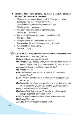 36
4 Complete the second sentence so that it means the same as
the first. Use the word in brackets.
1 This tea is very sweet. I can’t drink it. This tea is … (too)
Example: This tea is too sweet for me.
2 The weather’s cold and this jacket is too light.
This jacket is … (enough)
3 You don’t need any more computer games.
You’ve got … (enough)
4 I’ve got a lot of homework to do. I can’t finish it all.
I’ve got … (too)
5 She got up late so she was late for school.
She was late for school because she … (enough)
6 You should eat more slowly.
You eat … (too)
5 a) Listen and read, then say if the teacher is a married woman.
Ms Jones: Good morning, children!
Children: Good morning, Ms Jones!
Ms Jones: As you already know, I am your new form teacher. I
know that you have got a lot of questions for me, so shoot!
Jessica: Ms Jones, is the library open all day?
Ms Jones: Yes, it is.
Pete: Are the computer rooms on the first floor or on the
ground floor?
Laura: Are our lockers next to the classroom or opposite the
entrance?
Ms Jones: Ok, ok...Too many questions at once. I’ve got a plan
of our school for you, so you can find your way around.
Mike: Why is PE only twice a week?
Ms Jones: Well, I don’t know. But we have got six sports
groups at school, so you can join in.
Laura: Are you the coach of the school volleyball team?
Ms Jones: Yes, I am.
Jessica: Is volleyball your favourite sport?
 