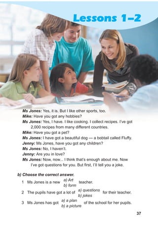 37
Ms Jones: Yes, it is. But I like other sports, too.
Mike: Have you got any hobbies?
Ms Jones: Yes, I have. I like cooking. I collect recipes. I’ve got
2,000 recipes from many different countries.
Mike: Have you got a pet?
Ms Jones: I have got a beautiful dog — a bobtail called Fluffy.
Jenny: Ms Jones, have you got any children?
Ms Jones: No, I haven’t.
Jenny: Are you in love?
Ms Jones: Now, now... I think that’s enough about me. Now
I’ve got questions for you. But first, I’II tell you a joke.
b) Choose the correct answer.
1 Ms Jones is a new teacher.
2 The pupils have got a lot of for their teacher.
3 Ms Jones has got of the school for her pupils.
a) questions
b) jokes
a) Art
b) form
a) a plan
b) a picture
Lessons 1-2
 