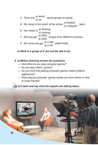 c) Work in a group of 5. Act out the talk in (a).
4 There are sports groups at school.
5 Ms Jones is the coach of the school team.
6 Her hobby is
7 She has got recipes from different countries.
8 Ms Jones has got called Fluffy.
a) football
b) volleyball
a) drawing.
b) cooking.
a) a dog
b) a cat
a) 2000
b) 3000
a) seven
b) six
6 a) Before listening answer the questions.
— How often do you play computer games?
— Do you play violent games?
— Do you think that playing computer games makes children
aggressive?
— Does playing computer games isolate you from others or help
to make friends?
b) Listen and say what the experts are talking about.
38
 