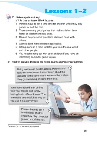 39
Lessons 1-2
7 Listen again and say
if it is true or false. Work in pairs.
1 Parents have to set a time limit for children when they play
games or surf the Net.
2 There are many good games that make children think
faster or teach them new skills.
3 Games help to solve problems children have with
others.
4 Games don’t make children aggressive.
5 Sitting alone in a room isolates you from the real world
and other people.
6 You needn’t hang out with other children if you have an
interesting computer game to play.
1
to warn [wc:n] — попереджувати
8 Work in groups. Discuss the items below. Express your opinion.
Being online can be dangerous. Parents and
teachers must warn1
their children about the
dangers in the same way they warn them when
they go swimming or riding their bike.
a
Parents have to set a
time limit for children
when they play computer
games or surf the Net.
You should spend a lot of time
with your friends and family,
having fun in different ways. The
Internet is very useful as long as
you use it in a clever way.
c
b
 