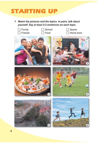 4
STARTING UP
1 Match the pictures and the topics. In pairs, talk about
yourself. Say at least 2-3 sentences on each topic.
	Family
	Friends
	School
	Food
	Sports
	Home town
1
4
2
5
3
6
 