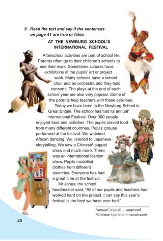 40
9 Read the text and say if the sentences
on page 41 are true or false.
Afterschool activities are part of school life.
Parents often go to their children’s schools to
see their work. Sometimes schools have
exhibitions of the pupils’ art or project
work. Many schools have a school
choir and an orchestra and they hold
concerts. The plays at the end of each
school year are also very popular. Some of
the parents help teachers with these activities.
Today we have been to the Newburg School in
Great Britain. The school has had its annual1
International Festival. Over 300 people
enjoyed food and activities. The pupils served food
from many different countries. Pupils’ groups
performed at the festival. We watched
African dancing. We listened to Japanese
storytelling. We saw a Chinese2
puppet
show and much more. There
was an international fashion
show. Pupils modelled
clothes from different
countries. Everyone has had
a great time at the festival.
Mr Jones, the school
headmaster said, “All of our pupils and teachers had
worked hard on the project. I can say this year’s
festival is the best we have ever had.”
AT THe NeWBuRg sCHOOl’s
INTeRNATIONAl FesTIvAl
1
annual [92njuCl] — щорічний
2
Chinese [0tSai9nI:x] — китайський
African dancing. We listened to Japanese
puppet
Afterschool activities are part of school life.
Parents often go to their children’s schools to
see their work. Sometimes schools have
exhibitions of the pupils’ art or project
concerts. The plays at the end of each
school year are also very popular. Some of
the parents help teachers with these activities.
Great Britain. The school has had its annual
school year are also very popular. Some of
 