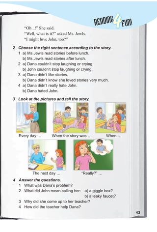 Lessons 1-2READINGREADING
4FUN!
43
“Oh ..!” She said.
“Well, what is it?” asked Ms. Jewls.
“I might love John, too?”
2 Choose the right sentence according to the story.
1 a) Ms Jewls read stories before lunch.
b) Ms Jewls read stories after lunch.
2 a) Dana couldn’t stop laughing or crying.
b) John couldn’t stop laughing or crying.
3 a) Dana didn’t like stories.
b) Dana didn’t know she loved stories very much.
4 a) Dana didn’t really hate John.
b) Dana hated John.
3 Look at the pictures and tell the story.
4 Answer the questions.
1 What was Dana’s problem?
2 What did John mean calling her: a) a giggle box?
b) a leaky faucet?
3 Why did she come up to her teacher?
4 How did the teacher help Dana?
“Really?” …The next day …
Every day … When …When the story was …When the story was …
 