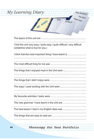 My Learning Diary
Photocopy for Your Portfolio44
The topics of this unit are ……..…………..........................……………
……………………………………………………….......………………….
I find this unit very easy / quite easy / quite difficult / very difficult.
(Underline what is true for you.)
I think that the most important thing I have learnt is …………...………
…………………………………………………………………………..…...
…………………………………………………………………………...…..
The most difficult thing for me was ………………………………………
………………..………………………………………………………….…..
The things that I enjoyed most in the Unit were ....……..………………
……………………………………………………………………………….
……………………...………………………………………………………..
The things that I didn’t enjoy were …………..…………………………..
……………...………………………………………………………………..
The ways I used working with the Unit were ....…………….….……….
…………………………………………………………………………….....
……………………………………………………………………………….
My favourite activities / tasks were ……………….............…………….
……………...………………………………………………………………..
The new grammar I have learnt in the Unit are ……...…………………
……………...………………………………………………………………..
The best lesson I had in my English class was .....................…...……
……………...………………………………………………………………..
The things that are easy to read are .………...………………………….
……………...………………………………………………………………..
 