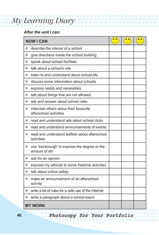 464646
My Learning Diary
After the unit I can:
NOW I CAN
zz describe the interior of a school
zz give directions inside the school building
zz speak about school facilities
zz talk about a school’s site
zz listen to and understand about school life
zz discuss some information about schools
zz express needs and necessities
zz talk about things that are not allowed
zz ask and answer about school rules
zz interview others about their favourite
afterschool activities
zz read and understand ads about school clubs
zz read and understand announcements of events
zz read and understand leaflets about afterschool
activities
zz use ‘too/enough’ to express the degree or the
amount of sth
zz ask for an opinion
zz express my attitude to some freetime activities
zz talk about online safety
zz make an announcement of an afterschool
activity
zz write a list of rules for a safe use of the Internet
zz write a paragraph about a school event
MY WORK
Photocopy for Your Portfolio
 