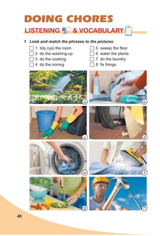 48
LISTENING & VOCABULARYLISTENING & VOCABULARYLISTENING & VOCABULARY
DOING CHORES
1 Look and match the phrases to the pictures.
	1 tidy (up) the room
	2 do the washing-up
	3 do the cooking
	4 do the ironing
	5 sweep the floor
	6 water the plants
	7 do the laundry
	8 fix things
c
a
g h
d
b
fe
 