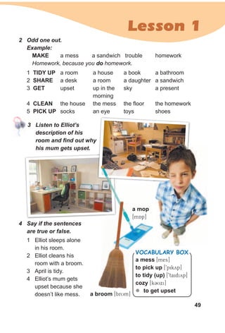 49
Lesson 1
2 Odd one out.
1 TIdY uP a room a house a book a bathroom
2 sHARe a desk a room a daughter a sandwich
3 geT upset up in the sky a present
morning
4 CleAN the house the mess the floor the homework
5 PICK uP socks an eye toys shoes
Example:
MAKe a mess a sandwich trouble homework
Homework, because you do homework.
3 Listen to Elliot’s
description of his
room and find out why
his mum gets upset.
a mess [mes]
to pick up [9pikyp]
to tidy (up) [9taidiyp]
cozy [kCUxi]
zz to get upset
VocabuLaRy box
a broom [brUm]
a mop
[mQAp]
1 Elliot sleeps alone
in his room.
2 Elliot cleans his
room with a broom.
3 April is tidy.
4 Elliot’s mum gets
upset because she
doesn’t like mess.
4 Say if the sentences
are true or false.
a mop
[mQAp]
 