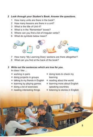 2 Look through your Student’s Book. Answer the questions.
3 Write out the sentences which are true for you.
In class I like ...
1 How many units are there in the book?
2 How many lessons are there in a unit?
3 What is the title of Unit 4?
4 What is in the ‘Remember!’ boxes?
5 Where can you find a list of irregular verbs?
6 What do symbols below mean?
zz working in pairs
zz doing projects in groups
zz talking to my friends in English
zz learning by playing games
zz doing a lot of exercises
zz reading interesting things
5
7 How many ‘My Learning Diary’ sections are there altogether?
8 What can you find at the back of the book?
zz doing tests to check my
learning
zz reading about the world
zz learning more about English
speaking countries
zz listening to stories in English
1
42
531 5
6
 