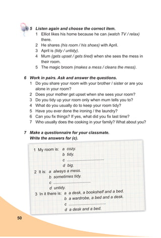 50
5 Listen again and choose the correct item.
1 Elliot likes his home because he can (watch TV / relax)
there.
2 He shares (his room / his shoes) with April.
3 April is (tidy / untidy).
4 Mum (gets upset / gets tired) when she sees the mess in
their room.
5 The magic broom (makes a mess / cleans the mess).
6 Work in pairs. Ask and answer the questions.
1 Do you share your room with your brother / sister or are you
alone in your room?
2 Does your mother get upset when she sees your room?
3 Do you tidy up your room only when mum tells you to?
4 What do you usually do to keep your room tidy?
5 Have you ever done the ironing / the laundry?
6 Can you fix things? If yes, what did you fix last time?
7 Who usually does the cooking in your family? What about you?
7 Make a questionnaire for your classmate.
Write the answers for (c).
1 My room is: a cozy.
b tidy.
c .................................
d big.
2 It is: a always a mess.
b sometimes tidy.
c .................................
d untidy.
3 In it there is: a a desk, a bookshelf and a bed.
b a wardrobe, a bed and a desk.
c .................................
d a desk and a bed.
 