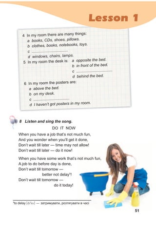 When you have a job that’s not much fun,
And you wonder when you’ll get it done,
Don’t wait till later — time may not allow!
Don’t wait till later — do it now!
When you have some work that’s not much fun,
A job to do before day is done,
Don’t wait till tomorrow —
better not delay1
!
Don’t wait till tomorrow —
do it today!
4 In my room there are many things:
a books, CDs, shoes, pillows.
b clothes, books, notebooks, toys.
c .................................
d windows, chairs, lamps.
5 In my room the desk is: a opposite the bed.
b in front of the bed.
c .................................
d behind the bed.
6 In my room the posters are:
a above the bed.
b on my desk.
c .................................
d I haven’t got posters in my room.
8 Listen and sing the song.
1
to delay [di9lei] — затримувати, розтягувати в часі
DO IT NOW
51
Lesson 1
 