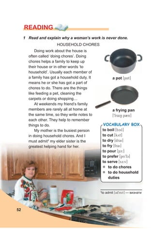 READING
1 Read and explain why a woman’s work is never done.
HOUSEHOLD CHORES
Doing work about the house is
often called ‘doing chores’. Doing
chores helps a family to keep up
their house or in other words ‘to
household’. Usually each member of
a family has got a household duty. It
means he or she has got a part of
chores to do. There are the things
like feeding a pet, cleaning the
carpets or doing shopping…
At weekends my friend’s family
members are rarely all at home at
the same time, so they write notes to
each other. They help to remember
things to do.
My mother is the busiest person
in doing household chores. And I
must admit1
my elder sister is the
greatest helping hand for her.
to boil [bcil]
to cut [kyt]
to dry [drai]
to fry [frai]
to pour [pc:]
to prefer [pri9fE]
to serve [sE:v]
zz to do chores
zz to do household
duties
VocabuLaRy box
a pot [pAt]
a frying pan
[9fraiN p2n]
52
1
to admit [Cd9mit] — визнати
 