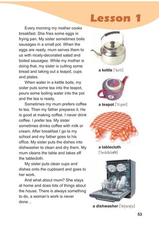 53
Lesson 1
Every morning my mother cooks
breakfast. She fries some eggs in
frying pan. My sister sometimes boils
sausages in a small pot. When the
eggs are ready, mum serves them to
us with nicely-decorated salad and
boiled sausages. While my mother is
doing that, my sister is cutting some
bread and taking out a teapot, cups
and plates.
When water in a kettle boils, my
sister puts some tea into the teapot,
pours some boiling water into the pot
and the tea is ready.
Sometimes my mum prefers coffee
to tea. Then my father prepares it. He
is good at making coffee. I never drink
coffee. I prefer tea. My sister
sometimes drinks coffee with milk or
cream. After breakfast I go to my
school and my father goes to his
office. My sister puts the dishes into
dishwasher to clean and dry them. My
mum cleans the table and takes off
the tablecloth.
My sister puts clean cups and
dishes onto the cupboard and goes to
her work.
And what about mum? She stays
at home and does lots of things about
the house. There is always something
to do, a woman’s work is never
done…
a kettle [9ketl]
a teapot [9tI:pAt]
a tablecloth
[9teiblklAO]
a tablecloth
a dishwasher [9diSwASC]
 