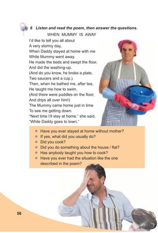 6 Listen and read the poem, then answer the questions.
I’d like to tell you all about
A very stormy day,
When Daddy stayed at home with me
While Mummy went away.
He made the beds and swept the floor,
And did the washing-up.
(And do you know, he broke a plate,
Two saucers and a cup.)
Then, when he bathed me, after tea,
He taught me how to swim.
(And there were puddles on the floor,
And drips all over him!)
The Mummy came home just in time
To see me getting down.
“Next time I’ll stay at home,” she said,
“While Daddy goes to town.”
zz Have you ever stayed at home without mother?
zz If yes, what did you usually do?
zz Did you cook?
zz Did you do something about the house / flat?
zz Has anybody taught you how to cook?
zz Have you ever had the situation like the one
described in the poem?
WHEN MUMMY IS AWAY
56
 
