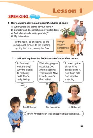59
Lesson 1
SPEAKING
1 Work in pairs. Have a talk about the duties at home.
A: Who waters the plants at your home?
B: Sometimes I do, sometimes my sister does.
A: And who usually walks your dog?
B: My father does.
air the room, do shopping, do the
ironing, cook dinner, do the washing-
up, tidy the room, sweep the floor
2 Look and say how the Robinsons feel about their duties.
To feed and
walk the dog?
Why me again?
To make my
bed? That’s
really boring.
Well, shopping as
usual. It’s OK.
And no cooking.
That’s great! Now
I can fix Jane’s
iPod at last.
To wash up the
dishes? I’ve
already done it.
Now I can help
Dad with the
shopping.
Tim Robinson Mr Robinson Liz Robinson
I think Mr Robinson likes shopping but doesn’t like…
always
usually
sometimes
never
 