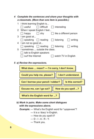 6
4 Complete the sentences and share your thoughts with
a classmate. (More than one item is possible.)
5 a) Review the expressions.
b) Work in pairs. Make some short dialogues
with the expressions above.
1 I think learning English is...
	useful 	difficult 	interesting
2 When I speak English I feel...
	happy 	shy 	like a different person
3 I am good at...
	speaking 	reading 	listening 	writing
4 I am not so good at...
	speaking 	reading 	listening 	writing
5 I sometimes ... outside the class.
	talk to English speakers
	surf the Internet 	watch TV in English
What does ... mean? — I’m sorry, I don’t know.
How do you spell ...?
Can I borrow your pencil / rubber?
excuse me, can I go out?
What’s the english word for ...?
I don’t understand.
Is this correct?
Could you help me, please?
Example: — What’s the English word for “щоденник”?
— It is a ‘diary’ in English.
— How do you spell it?
— D - I - A - R - Y.
— Thank you.
 