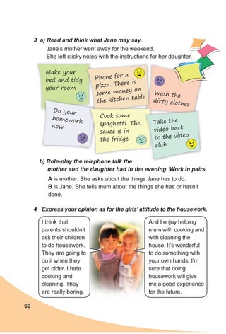 60
3 а) Read and think what Jane may say.
Jane’s mother went away for the weekend.
She left sticky notes with the instructions for her daughter.
b) Role-play the telephone talk the
mother and the daughter had in the evening. Work in pairs.
A is mother. She asks about the things Jane has to do.
B is Jane. She tells mum about the things she has or hasn’t
done.
Make your
bed and tidy
your room
Do your
homework
now
Phone for a
pizza. There is
some money on
the kitchen table
Wash the
dirty clothes
4 Express your opinion as for the girls’ attitude to the housework.
Cook some
spaghetti. The
sauce is in
the fridge
Take the
video back
to the video
club
I think that
parents shouldn’t
ask their children
to do housework.
They are going to
do it when they
get older. I hate
cooking and
cleaning. They
are really boring.
And I enjoy helping
mum with cooking and
with cleaning the
house. It’s wonderful
to do something with
your own hands. I’m
sure that doing
housework will give
me a good experience
for the future.
 