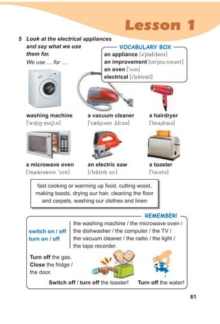 61
Lesson 1
5 Look at the electrical appliances
and say what we use
them for. an appliance [C9pla(i)Cns]
an improvement [im9pru:vmCnt]
an oven [9yvn]
electrical [i9lektrikl]
VocabuLaRy box
We use … for …
a hairdryer
[9heC0draiC]
a vacuum cleaner
[9v2kjUCm 0klI:nC]
a microwave oven
[9maikrCweiv 9yvn]
an electric saw
[i9lektrik sc:]
washing machine
[9wASiN mC0SI:n]
a toaster
[9tCUstC]
fast cooking or warming up food, cutting wood,
making toasts, drying our hair, cleaning the floor
and carpets, washing our clothes and linen
switch on / off
turn on / off
the washing machine / the microwave oven /
the dishwasher / the computer / the TV /
the vacuum cleaner / the radio / the light /
the tape recorder.
Turn off the gas.
Close the fridge /
the door.
switch off / turn off the toaster! Turn off the water!
RemembeR!
the toaster!
 