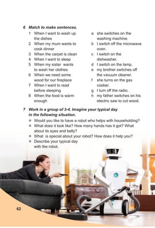 6 Match to make sentences.
1 When I want to wash up
the dishes
2 When my mum wants to
cook dinner
3 When the carpet is clean
4 When I want to sleep
5 When my sister wants
to wash her clothes
6 When we need some
wood for our fireplace
7 When I want to read
before sleeping
8 When the food is warm
enough
a she switches on the
washing machine.
b I switch off the microwave
oven.
c I switch on the
dishwasher.
d I switch on the lamp.
e my brother switches off
the vacuum cleaner.
f she turns on the gas
cooker.
g I turn off the radio.
h my father switches on his
electric saw to cut wood.
7 Work in a group of 3-4. Imagine your typical day
in the following situation.
zz Would you like to have a robot who helps with householding?
zz What does it look like? How many hands has it got? What
about its eyes and belly?
zz What is special about your robot? How does it help you?
zz Describe your typical day
with the robot.
62
 