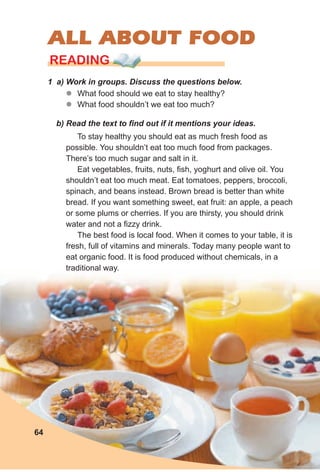6464
ALL ABOUT FOOD
64
READING
1 a) Work in groups. Discuss the questions below.
zz What food should we eat to stay healthy?
zz What food shouldn’t we eat too much?
b) Read the text to find out if it mentions your ideas.
To stay healthy you should eat as much fresh food as
possible. You shouldn’t eat too much food from packages.
There’s too much sugar and salt in it.
Eat vegetables, fruits, nuts, fish, yoghurt and olive oil. You
shouldn’t eat too much meat. Eat tomatoes, peppers, broccoli,
spinach, and beans instead. Brown bread is better than white
bread. If you want something sweet, eat fruit: an apple, a peach
or some plums or cherries. If you are thirsty, you should drink
water and not a fizzy drink.
The best food is local food. When it comes to your table, it is
fresh, full of vitamins and minerals. Today many people want to
eat organic food. It is food produced without chemicals, in a
traditional way.
 