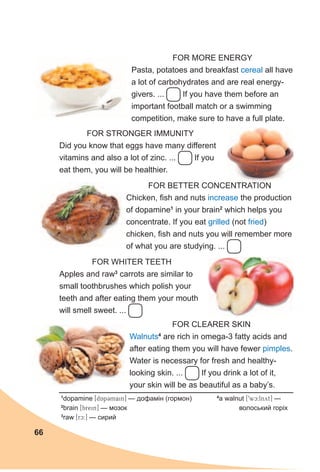 66
FOR STRONGER IMMUNITY
Did you know that eggs have many different
vitamins and also a lot of zinc. ... If you
eat them, you will be healthier.
FOR BETTER CONCENTRATION
Chicken, fish and nuts increase the production
of dopamine1
in your brain2
which helps you
concentrate. If you eat grilled (not fried)
chicken, fish and nuts you will remember more
of what you are studying. ...
FOR WHITER TEETH
Apples and raw3
carrots are similar to
small toothbrushes which polish your
teeth and after eating them your mouth
will smell sweet. ...
FOR CLEARER SKIN
Walnuts4
are rich in omega-3 fatty acids and
after eating them you will have fewer pimples.
Water is necessary for fresh and healthy-
looking skin. ... If you drink a lot of it,
your skin will be as beautiful as a baby’s.
FOR MORE ENERGY
Pasta, potatoes and breakfast cereal all have
a lot of carbohydrates and are real energy-
givers. ... If you have them before an
important football match or a swimming
competition, make sure to have a full plate.
1
dopamine [dApCmain] — дофамін (гормон)
2
brain [brein] — мозок
3
raw [rc:] — сирий
4
a walnut [9wc:lnyt] —
волоський горіх
 