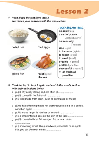67
Lesson 2
4 Read aloud the text from task 3
and check your answers with the whole class.
5 Read the text in task 3 again and match the words in blue
with their definitions below.
a (adj.) physically strong and not often ill .....................
b (adj.) cooked in hot fat or oil .....................
c (n.) food made from grain, such as cornflakes or muesli
.....................
d (v.) to fix something that is not working well so it is in a perfect
condition again .....................
e (v.) to make larger in number or amount .....................
f (n.) a small infected spot on the skin of the face .....................
g (adj.) cooked without fat, on open fire or in an oven
.....................
h (n.) something small, like a sandwich, chocolate or an apple
that you eat between meals .....................
an acid [92sid]
a carbohydrate
[0k4:bCU9haidreit]
an immunity
[i9mju:nCti]
zinc [xiNk]
to increase [9iNkrI:s]
to repair [ri9peC]
to smell [smel]
organic [c:9g2nik]
protein [9prCUtI:n]
successful [sCk9sesfl]
zz as much as
possible
VocabuLaRy box
grilled fish roast [rCUst]
chicken
boiled rice fried eggs
 