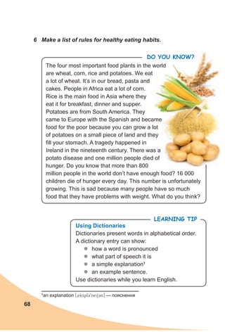 68
Do you KnoW?
6 Make a list of rules for healthy eating habits.
The four most important food plants in the world
are wheat, corn, rice and potatoes. We eat
a lot of wheat. It’s in our bread, pasta and
cakes. People in Africa eat a lot of corn.
Rice is the main food in Asia where they
eat it for breakfast, dinner and supper.
Potatoes are from South America. They
came to Europe with the Spanish and became
food for the poor because you can grow a lot
of potatoes on a small piece of land and they
fill your stomach. A tragedy happened in
Ireland in the nineteenth century. There was a
potato disease and one million people died of
hunger. Do you know that more than 800
million people in the world don’t have enough food? 16 000
children die of hunger every day. This number is unfortunately
growing. This is sad because many people have so much
food that they have problems with weight. What do you think?
LeaRning Tip
using dictionaries
Dictionaries present words in alphabetical order.
A dictionary entry can show:
zz how a word is pronounced
zz what part of speech it is
zz a simple explanation1
zz an example sentence.
Use dictionaries while you learn English.
1
an explanation [0eksplC9neiSCn] — пояснення
Do you KnoW?Do you KnoW?
 