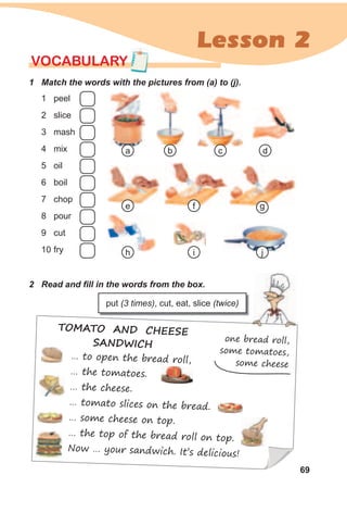 69
Lesson 2
TOMATO AND CHEESE
SANDWICH
one bread roll,
some tomatoes,
some cheese
… to open the bread roll,
… the tomatoes.
… the cheese.
… tomato slices on the bread.
… some cheese on top.
… the top of the bread roll on top.
Now … your sandwich. It’s delicious!
1 Match the words with the pictures from (a) to (j).
VOCABULARY
1 peel
2 slice
3 mash
4 mix
5 oil
6 boil
7 chop
8 pour
9 cut
10 fry
2 Read and fill in the words from the box.
ca
g
db
f
h i j
e
put (3 times), cut, eat, slice (twice)
 