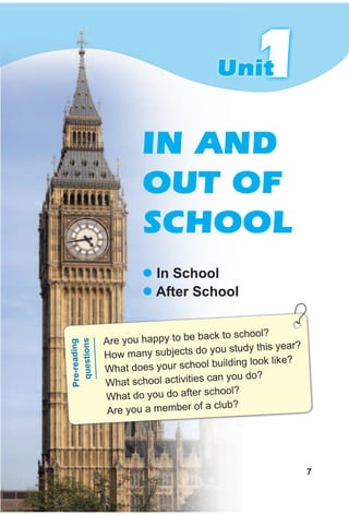 111UnitUnit
IN AND
OUT OF
SCHOOL
z In school
z After school
Are you happy to be back to school?
How many subjects do you study this year?
What does your school building look like?
What school activities can you do?
What do you do after school?
Are you a member of a club?
Pre-reading
questions
7
 