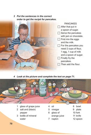 70
3 Put the sentences in the correct
order to get the recipé for pancakes.
PANCAKES
	After that put in
a spoon of sugar.
	Serve the pancakes
with jam or chocolate.
	First mix the eggs
and the milk.
	For the pancakes you
need 2 cups of flour,
1 egg, 1 cup of milk
and a spoon of sugar.
	Finally fry the
pancakes.
	Then add the flour.
4 Look at the picture and complete the text on page 71.
1 glass of grape juice
2 salt and (black)
pepper
3 bottle of mineral
water
4 oil
5 vinegar
6 glass of
orange juice
7 napkin
8 bowl
9 plate
10 fork
11 knife
12 spoon
1
2 3
4 5 6
7
8
9
1011
12
 