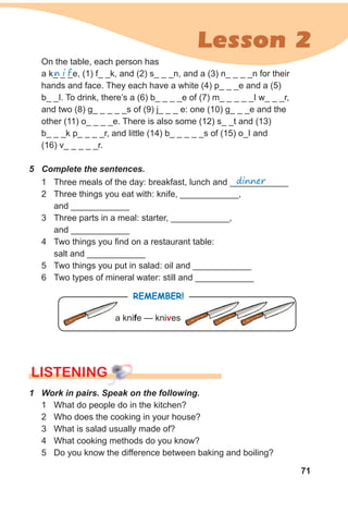 71
Lesson 2
On the table, each person has
a k_ _ _e, (1) f_ _k, and (2) s_ _ _n, and a (3) n_ _ _ _n for their
hands and face. They each have a white (4) p_ _ _e and a (5)
b_ _I. To drink, there’s a (6) b_ _ _ _e of (7) m_ _ _ _ _I w_ _ _r,
and two (8) g_ _ _ _ _s of (9) j_ _ _ e: one (10) g_ _ _e and the
other (11) o_ _ _ _e. There is also some (12) s_ _t and (13)
b_ _ _k p_ _ _ _r, and little (14) b_ _ _ _ _s of (15) o_I and
(16) v_ _ _ _ _r.
n i f
5 Complete the sentences.
1 Three meals of the day: breakfast, lunch and ____________
2 Three things you eat with: knife, ____________,
and ____________
3 Three parts in a meal: starter, ____________,
and ____________
4 Two things you find on a restaurant table:
salt and ____________
5 Two things you put in salad: oil and ____________
6 Two types of mineral water: still and ____________
dinner
LISTENING
1 Work in pairs. Speak on the following.
1 What do people do in the kitchen?
2 Who does the cooking in your house?
3 What is salad usually made of?
4 What cooking methods do you know?
5 Do you know the difference between baking and boiling?
RemembeR!
a knife — knives
 