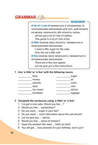 74
GRAMMAR
1 Use ‘a little’ or ‘a few’ with the following nouns.
__________ food
__________ money
__________ schools
__________ days
__________ ice cream
__________ tomatoes
__________ sugar
__________ air
__________ coins
__________ cars
__________ advice
__________ luggage
2 Complete the sentences using ‘a little’ or ‘a few’.
1 I’ve got a nice cake. Would you like ...?
2 Would you like ... sandwiches?
3 Do you want ... sugar in your tea?
4 Do you need ... more information about this cell phone?
5 Let me give you ... advice.
6 Would you like ... slices of cheese?
7 Open the window! We need ... fresh air here!
8 You will get ... nice presents for your birthday, won’t you?
A lot of / lots of вживається зі злічуваними та
незлічуваними іменниками для того, щоб вказати
на велику чисельність або кількість чогось.
Jill has got a lot of / lots of clothes.
This game is a lot of / lots of fun.
A little означає малу кількість і вживається із
незлічуваними іменниками.
I need a little sugar for the cake.
Give the cat a little milk.
A few означає малу чисельність і вживається зі
злічувальними іменниками.
There are a few nice apples.
Let me give you a few instructions.
RemembeR!
 