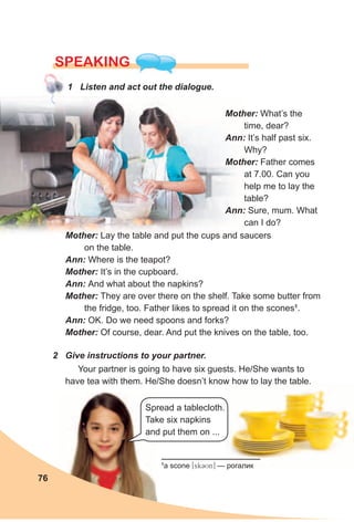 SPEAKING
1 Listen and act out the dialogue.
Mother: Lay the table and put the cups and saucers
on the table.
Ann: Where is the teapot?
Mother: It’s in the cupboard.
Ann: And what about the napkins?
Mother: They are over there on the shelf. Take some butter from
the fridge, too. Father likes to spread it on the scones1
.
Ann: OK. Do we need spoons and forks?
Mother: Of course, dear. And put the knives on the table, too.
2 Give instructions to your partner.
Your partner is going to have six guests. He/She wants to
have tea with them. He/She doesn’t know how to lay the table.
Mother: What’s the
time, dear?
Ann: It’s half past six.
Why?
Mother: Father comes
at 7.00. Can you
help me to lay the
table?
Ann: Sure, mum. What
can I do?
76
1
a scone [skCUn] — рогалик
Spread a tablecloth.
Take six napkins
and put them on ...
 