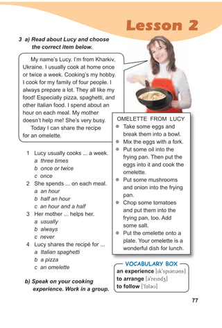 77
Lesson 2
OMELETTE FROM LUCY
zz Take some eggs and
break them into a bowl.
zz Mix the eggs with a fork.
zz Put some oil into the
frying pan. Then put the
eggs into it and cook the
omelette.
zz Put some mushrooms
and onion into the frying
pan.
zz Chop some tomatoes
and put them into the
frying pan, too. Add
some salt.
zz Put the omelette onto a
plate. Your omelette is a
wonderful dish for lunch.
1 Lucy usually cooks ... a week.
a three times
b once or twice
c once
2 She spends ... on each meal.
a an hour
b half an hour
c an hour and a half
3 Her mother ... helps her.
a usually
b always
c never
4 Lucy shares the recipé for ...
a Italian spaghetti
b a pizza
c an omelette
an experience [ik9spiCriCns]
to arrange [C9reindz]
to follow [9fAlCU]
VocabuLaRy box
3 a) Read about Lucy and choose
the correct item below.
My name’s Lucy. I’m from Kharkiv,
Ukraine. I usually cook at home once
or twice a week. Cooking’s my hobby.
I cook for my family of four people. I
always prepare a lot. They all like my
food! Especially pizza, spaghetti, and
other Italian food. I spend about an
hour on each meal. My mother
doesn’t help me! She’s very busy.
Today I can share the recipe
for an omelette.
b) Speak on your cooking
experience. Work in a group.
 