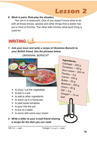79
Lesson 2
1
dill [dil] — кріп 2
vinegar [9vinegC] — оцет
2 Write a letter to your e-mail friend sharing
a recipe for the dish you can cook.
6 Work in pairs. Role-play the situation.
You are in a restaurant. One of you doesn’t know what to do
with all those knives, spoons and other things that a waiter has
put in front of him/her. The other tells him/her what each thing is
used for.
WRITING
1 Ask your mum and write a recipe of Ukrainian Borscht to
your British friend. Use the phrases below.
UKRAINIAN BORSCHT
zz to chop / cut the vegetables
zz to boil in a pot
zz to add to other ingredients
zz to warm up in a frying pan
zz to peel some tomatoes
zz to pour into the pot
zz to put on a plate
zz to serve with some sour cream
Ingredients:
Cabbage – 200 gTomatoes – 150 gSour cream – 200 mlParsley – 5 g
Carrot – 200 g
Butter – 50 g
Beetroot – 300 g
Onion – 80 g
Dill1
– 5 g
Vinegar2
– 10 mlSalt
 