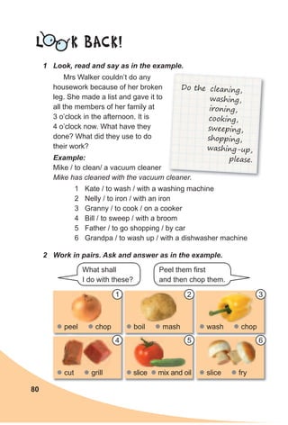 80
1 Look, read and say as in the example.
L K BACK!
Mrs Walker couldn’t do any
housework because of her broken
leg. She made a list and gave it to
all the members of her family at
3 o’clock in the afternoon. It is
4 o’clock now. What have they
done? What did they use to do
their work?
1 Kate / to wash / with a washing machine
2 Nelly / to iron / with an iron
3 Granny / to cook / on a cooker
4 Bill / to sweep / with a broom
5 Father / to go shopping / by car
6 Grandpa / to wash up / with a dishwasher machine
Do the cleaning,
washing,
ironing,
cooking,
sweeping,
shopping,
washing-up,
please.Example:
Mike / to clean/ a vacuum cleaner
Mike has cleaned with the vacuum cleaner.
2 Work in pairs. Ask and answer as in the example.
What shall
I do with these?
Peel them first
and then chop them.
z peel z chop
z cut z grill
z boil z mash
z slice z mix and oil
z wash z chop
z slice z frygrill
1
4
2
5
3
6
 