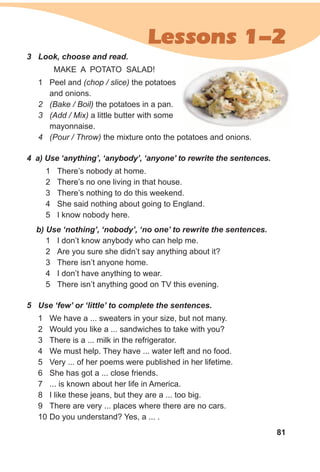 81
Lessons 1-2
3 Look, choose and read.
MAKE A POTATO SALAD!
1 Peel and (chop / slice) the potatoes
and onions.
2 (Bake / Boil) the potatoes in a pan.
3 (Add / Mix) a little butter with some
mayonnaise.
4 (Pour / Throw) the mixture onto the potatoes and onions.
4 a) Use ‘anything’, ‘anybody’, ‘anyone’ to rewrite the sentences.
1 There’s nobody at home.
2 There’s no one living in that house.
3 There’s nothing to do this weekend.
4 She said nothing about going to England.
5 I know nobody here.
b) Use ‘nothing’, ‘nobody’, ‘no one’ to rewrite the sentences.
1 I don’t know anybody who can help me.
2 Are you sure she didn’t say anything about it?
3 There isn’t anyone home.
4 I don’t have anything to wear.
5 There isn’t anything good on TV this evening.
5 Use ‘few’ or ‘little’ to complete the sentences.
1 We have a ... sweaters in your size, but not many.
2 Would you like a ... sandwiches to take with you?
3 There is a ... milk in the refrigerator.
4 We must help. They have ... water left and no food.
5 Very ... of her poems were published in her lifetime.
6 She has got a ... close friends.
7 ... is known about her life in America.
8 I like these jeans, but they are a ... too big.
9 There are very ... places where there are no cars.
10 Do you understand? Yes, a ... .
 