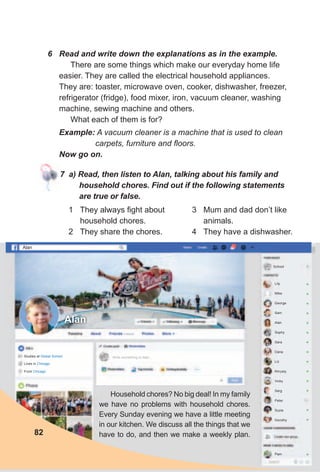 6 Read and write down the explanations as in the example.
There are some things which make our everyday home life
easier. They are called the electrical household appliances.
They are: toaster, microwave oven, cooker, dishwasher, freezer,
refrigerator (fridge), food mixer, iron, vacuum cleaner, washing
machine, sewing machine and others.
What each of them is for?
Example: A vacuum cleaner is a machine that is used to clean
carpets, furniture and floors.
Now go on.
7 a) Read, then listen to Alan, talking about his family and
household chores. Find out if the following statements
are true or false.
Household chores? No big deal! In my family
we have no problems with household chores.
Every Sunday evening we have a little meeting
in our kitchen. We discuss all the things that we
have to do, and then we make a weekly plan.
1 They always fight about
household chores.
2 They share the chores.
82
3 Mum and dad don’t like
animals.
4 They have a dishwasher.
Alan
Alan
Write something to Alan...
Lily
Mike
George
Sam
Alan
Sophy
Sara
Dana
Liz
Khrysty
Vicky
Serg
Peter
Suzie
Dorothy
Pam
School
Studies at global School
Lives in Chicago
From Chicago
 