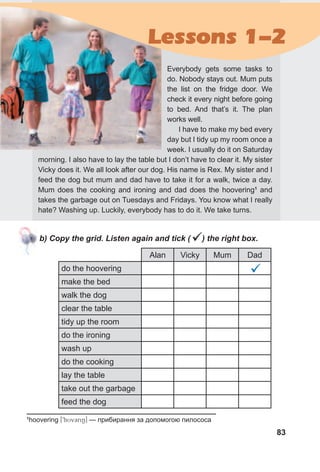 83
b) Copy the grid. Listen again and tick () the right box.
Lessons 1-2
Alan Vicky Mum Dad
do the hoovering
make the bed
walk the dog
clear the table
tidy up the room
do the ironing
wash up
do the cooking
lay the table
take out the garbage
feed the dog

1
hoovering [9hUvCriN] — прибирання за допомогою пилососа
Everybody gets some tasks to
do. Nobody stays out. Mum puts
the list on the fridge door. We
check it every night before going
to bed. And that’s it. The plan
works well.
I have to make my bed every
day but I tidy up my room once a
week. I usually do it on Saturday
morning. I also have to lay the table but I don’t have to clear it. My sister
Vicky does it. We all look after our dog. His name is Rex. My sister and I
feed the dog but mum and dad have to take it for a walk, twice a day.
Mum does the cooking and ironing and dad does the hoovering1
and
takes the garbage out on Tuesdays and Fridays. You know what I really
hate? Washing up. Luckily, everybody has to do it. We take turns.
 