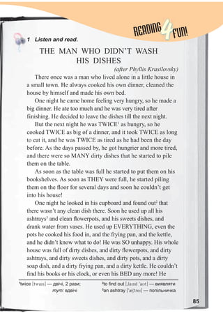 85
READINGREADING
4FUN!1 Listen and read.
THE MAN WHO DIDN’T WASH
HIS DISHES
(after Phyllis Krasilovsky)
There once was a man who lived alone in a little house in
a small town. He always cooked his own dinner, cleaned the
house by himself and made his own bed.
One night he came home feeling very hungry, so he made a
big dinner. He ate too much and he was very tired after
finishing. He decided to leave the dishes till the next night.
But the next night he was TWICE1
as hungry, so he
cooked TWICE as big of a dinner, and it took TWICE as long
to eat it, and he was TWICE as tired as he had been the day
before. As the days passed by, he got hungrier and more tired,
and there were so MANY dirty dishes that he started to pile
them on the table.
As soon as the table was full he started to put them on his
bookshelves. As soon as THEY were full, he started piling
them on the ﬂoor for several days and soon he couldn’t get
into his house!
One night he looked in his cupboard and found out2
that
there wasn’t any clean dish there. Soon he used up all his
ashtrays3
and clean ﬂowerpots, and his sweets dishes, and
drank water from vases. He used up EVERYTHING, even the
pots he cooked his food in, and the frying pan, and the kettle,
and he didn’t know what to do! He was SO unhappy. His whole
house was full of dirty dishes, and dirty ﬂowerpots, and dirty
ashtrays, and dirty sweets dishes, and dirty pots, and a dirty
soap dish, and a dirty frying pan, and a dirty kettle. He couldn’t
ﬁnd his books or his clock, or even his BED any more! He
1
twice [twais] — двічі, 2 рази;
тут: вдвічі
2
to find out [0faind 9aUt] — виявляти
3
an ashtray [92Strei] — попільничка
 