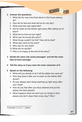 87
READINGREADING
4FUN!2 Answer the questions.
1 What did the man who lived alone in the house always
do?
2 How did he feel and what did he do one day?
3 What were the next nights like?
4 Did he wash up the dishes right away after eating out of
them?
5 What did he find out one night?
6 What was his house like soon?
7 What things couldn’t he find? How did he feel?
8 What idea came to his mind?
9 Why was he very tired?
10 What did he decide?
11 Why is he happy at the end of the story?
3 Divide the story into some passages1
and tell the main
idea of each passage.
4 Tell the story as if you were the main character of it.
5 Speak on the following.
zz What will you decide to do if all the plates are used up?
zz How long does it take you to wash up the dishes after
dinner?
zz Do you always start doing washing-up right away after
your meal?
zz How do you feel after you have cleaned and put the
dishes into their places?
zz What happens when we don’t put our things in their
places and don’t clean them every day? Why?
1
a passage [9p2sidz] — уривок
 