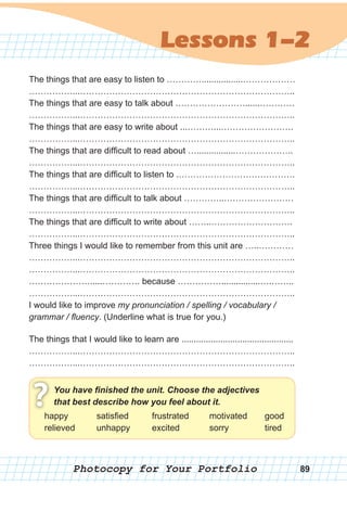 Photocopy for Your Portfolio
Lessons 1-2
The things that are easy to listen to ………….................………………
……………...………………………………………………………………..
The things that are easy to talk about ……………………......…………
……………...………………………………………………………………..
The things that are easy to write about ...………...…………………….
……………...………………………………………………………………..
The things that are difficult to read about …................………………..
……………...………………………………………………………………..
The things that are difficult to listen to .………………………………….
……………...………………………………………………………………..
The things that are difficult to talk about …………..……………………
……………...………………………………………………………………..
The things that are difficult to write about ……..……………………….
……………...………………………………………………………………..
Three things I would like to remember from this unit are …..…………
……………...………………………………………………………………..
……………...………………………………………………………………..
………………….....…………. because ……………................….……..
……………...………………………………………………………………..
I would like to improve my pronunciation / spelling / vocabulary /
grammar / fluency. (Underline what is true for you.)
The things that I would like to learn are ..............................................
……………...………………………………………………………………..
……………...………………………………………………………………..
You have finished the unit. Choose the adjectives
that best describe how you feel about it.?happy
relieved
satisfied
unhappy
frustrated
excited
motivated
sorry
good
tired
89
 
