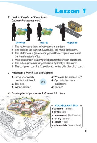 9
Lesson 1
2 Look at the plan of the school.
Choose the correct word.
3 Work with a friend. Ask and answer.
4 Draw a plan of your school. Present it in class.
1 The lockers are (next to/between) the canteen.
2 The science lab is (next to/opposite) the music classroom.
3 The staff room is (between/opposite) the computer room and
the headmaster’s office.
4 Mike’s classroom is (between/opposite) the English classroom.
5 The art classroom is (opposite/next to) Cathy’s classroom.
6 The computer room 1 is (opposite/next to) the girls’ changing room.
a canteen [k2n9tI:n]
a gym [dzim]
a headmaster [0hed9m4:st3]
a library [9laibr3rI]
a locker [9lAk3]
a science lab [9sai3ns l2b]
VocabuLaRy box
A: Where is the science lab?
B: Opposite the music
classroom.
A: Correct!
A: Is the science lab
next to the toilets?
B: Yes, it is.
A: Wrong answer!
OR
between next to opposite
 
