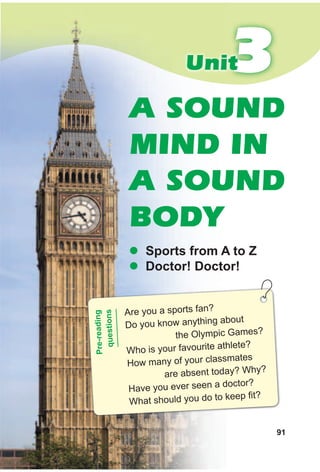 91
33Unit
A SOUND
MIND IN
A SOUND
BODY
z sports from A to Z
z doctor! doctor!
Are you a sports fan?
Do you know anything about
the Olympic Games?
Who is your favourite athlete?
How many of your classmates
are absent today? Why?
Have you ever seen a doctor?
What should you do to keep fit?
Pre-reading
questions
 