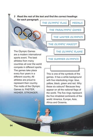 3 Read the rest of the text and find the correct headings
for each paragraph.
The Olympic Games
are a modern international
sports event. The best
athletes from many
countries all over the world
compete in different sports.
The games take place
every four years in a
different country. All
athletes are proud to
represent their country.
The motto of the Olympic
Games is: FASTER,
HIGHER, STRONGER.
This is one of the symbols of the
games. It has a white background
with five interlocking rings: blue,
yellow, black, green and red. Why
these six colours? Because they
appear on all the national flags of
the world. The five rings represent
the five inhabited continents of the
world: America, Europe, Asia,
Africa and Oceania.
THE OLYMPIC FLAME
THE WINTER OLYMPICS
THE SUMMER OLYMPICS
MEDALSTHE OLYMPIC FLAG
94
3 Read the rest of the text and find the correct headings
for each paragraph.
The Olympic Games
are a modern international
sports event. The best
athletes from many
countries all over the world
compete in different sports.
The games take place
every four years in a This is one of the symbols of the
THE OLYMPIC FLAG
THE PARALYMPIC GAMES
THE OLYMPIC MASCOT
 