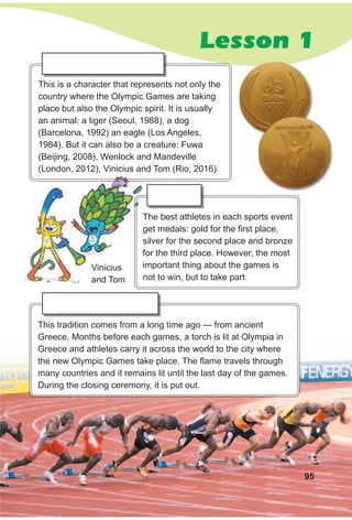 Lesson 1
This is a character that represents not only the
country where the Olympic Games are taking
place but also the Olympic spirit. It is usually
an animal: a tiger (Seoul, 1988), a dog
(Barcelona, 1992) an eagle (Los Angeles,
1984). But it can also be a creature: Fuwa
(Beijing, 2008), Wenlock and Mandeville
(London, 2012), Vinicius and Tom (Rio, 2016).
The best athletes in each sports event
get medals: gold for the first place,
silver for the second place and bronze
for the third place. However, the most
important thing about the games is
not to win, but to take part.
This tradition comes from a long time ago — from ancient
Greece. Months before each games, a torch is lit at Olympia in
Greece and athletes carry it across the world to the city where
the new Olympic Games take place. The flame travels through
many countries and it remains lit until the last day of the games.
During the closing ceremony, it is put out.
95
(London, 2012), Vinicius and Tom (Rio, 2016).
The best athletes in each sports event
get medals: gold for the first place,
Vinicius
and Tom
 