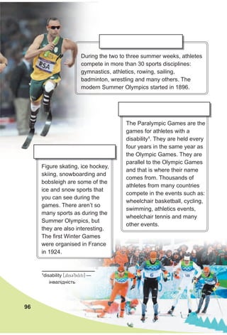 Figure skating, ice hockey,
skiing, snowboarding and
bobsleigh are some of the
ice and snow sports that
you can see during the
games. There aren’t so
many sports as during the
Summer Olympics, but
they are also interesting.
The first Winter Games
were organised in France
in 1924.
The Paralympic Games are the
games for athletes with a
disability1
. They are held every
four years in the same year as
the Olympic Games. They are
parallel to the Olympic Games
and that is where their name
comes from. Thousands of
athletes from many countries
compete in the events such as:
wheelchair basketball, cycling,
swimming, athletics events,
wheelchair tennis and many
other events.
During the two to three summer weeks, athletes
compete in more than 30 sports disciplines:
gymnastics, athletics, rowing, sailing,
badminton, wrestling and many others. The
modern Summer Olympics started in 1896.
96
1
disability [0disC9biliti] —
інвалідність
 